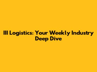 III Logistics: Your Weekly Industry Deep Dive