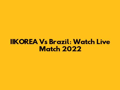 IIKOREA Vs Brazil: Watch Live Match 2022
