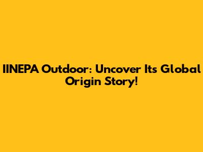 IINEPA Outdoor: Uncover Its Global Origin Story!