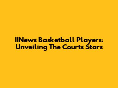 IINews Basketball Players: Unveiling The Court's Stars