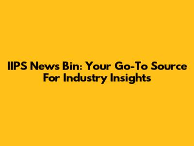 IIPS News Bin: Your Go-To Source For Industry Insights