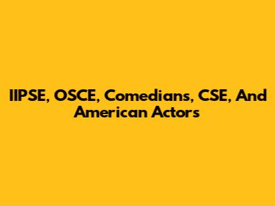 IIPSE, OSCE, Comedians, CSE, And American Actors