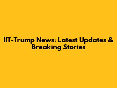 IIT-Trump News: Latest Updates & Breaking Stories