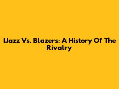 IJazz Vs. Blazers: A History Of The Rivalry