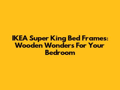 IKEA Super King Bed Frames: Wooden Wonders For Your Bedroom
