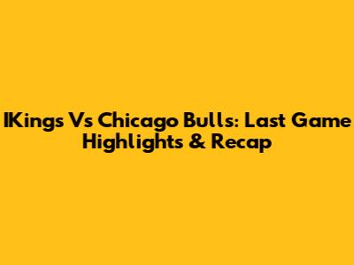 IKings Vs Chicago Bulls: Last Game Highlights & Recap