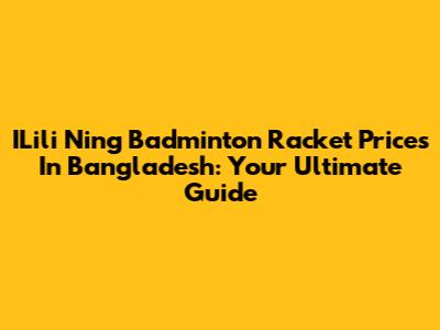 ILili Ning Badminton Racket Prices In Bangladesh: Your Ultimate Guide