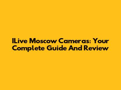 ILive Moscow Cameras: Your Complete Guide And Review
