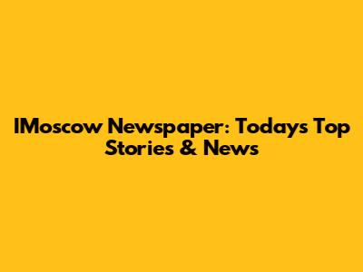 IMoscow Newspaper: Today's Top Stories & News