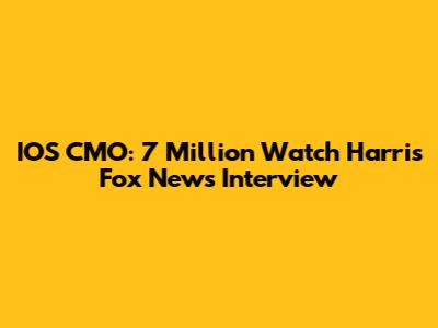 IOS CMO: 7 Million Watch Harris Fox News Interview