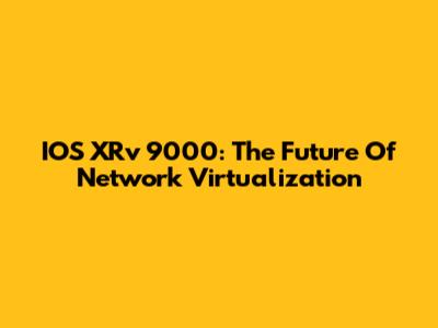 IOS XRv 9000: The Future Of Network Virtualization