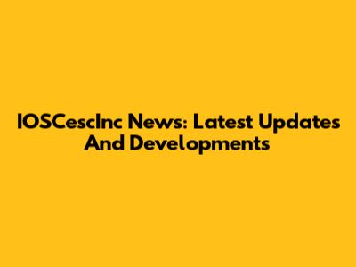 IOSCescInc News: Latest Updates And Developments