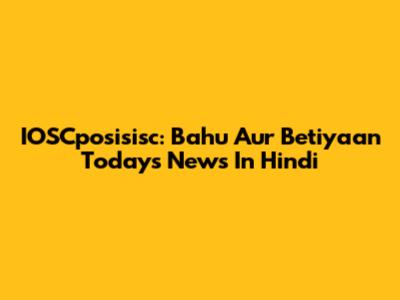 IOSCposisisc: Bahu Aur Betiyaan Today's News In Hindi