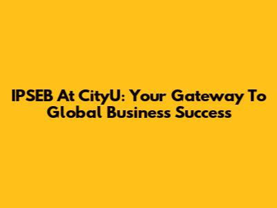 IPSEB At CityU: Your Gateway To Global Business Success