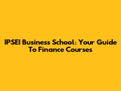 IPSEI Business School: Your Guide To Finance Courses
