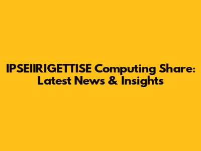 IPSEIIRIGETTISE Computing Share: Latest News & Insights