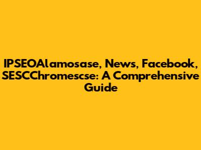 IPSEOAlamosase, News, Facebook, SESCChromescse: A Comprehensive Guide