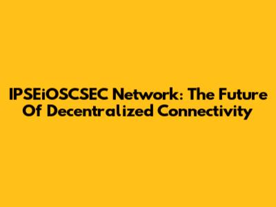 IPSEiOSCSEC Network: The Future Of Decentralized Connectivity