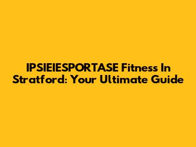 IPSIEIESPORTASE Fitness In Stratford: Your Ultimate Guide