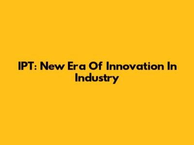 IPT: New Era Of Innovation In Industry
