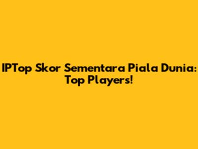 IPTop Skor Sementara Piala Dunia: Top Players!