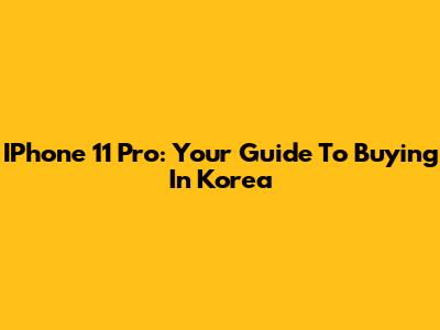 IPhone 11 Pro: Your Guide To Buying In Korea