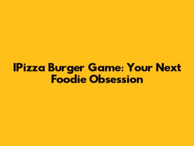 IPizza Burger Game: Your Next Foodie Obsession