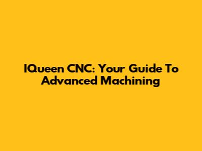 IQueen CNC: Your Guide To Advanced Machining