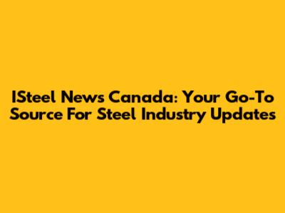 ISteel News Canada: Your Go-To Source For Steel Industry Updates