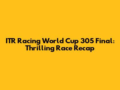 ITR Racing World Cup 305 Final: Thrilling Race Recap