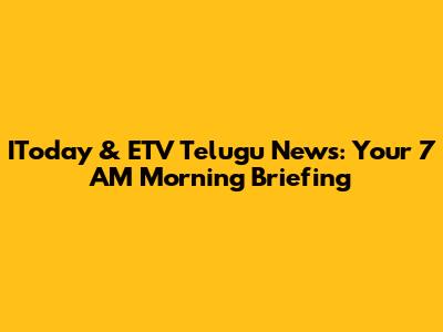IToday & ETV Telugu News: Your 7 AM Morning Briefing
