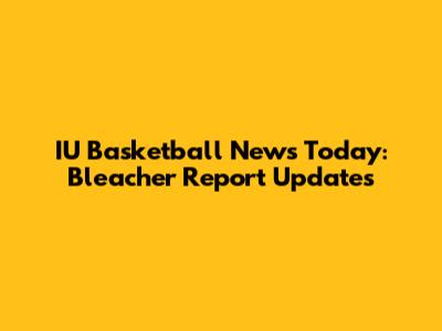 IU Basketball News Today: Bleacher Report Updates