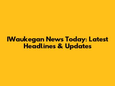 IWaukegan News Today: Latest Headlines & Updates