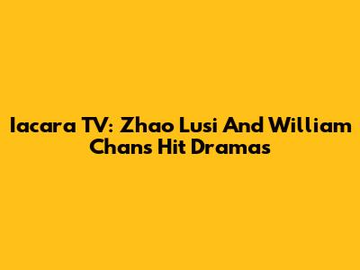 Iacara TV: Zhao Lusi And William Chan's Hit Dramas