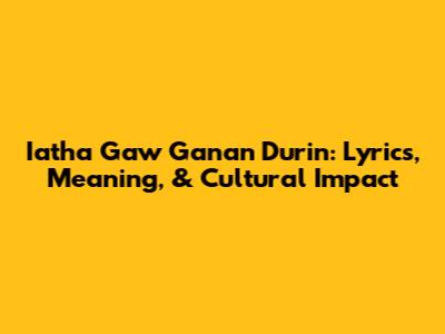 Iatha Gaw Ganan Durin: Lyrics, Meaning, & Cultural Impact