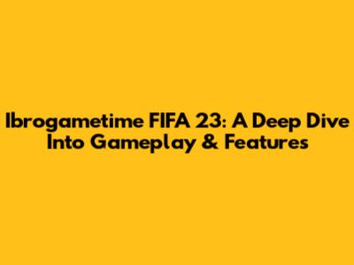 Ibrogametime FIFA 23: A Deep Dive Into Gameplay & Features