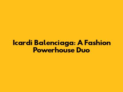 Icardi Balenciaga: A Fashion Powerhouse Duo