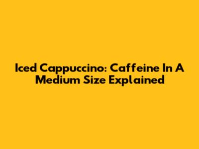 Iced Cappuccino: Caffeine In A Medium Size Explained