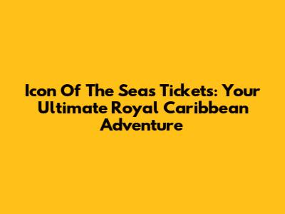 Icon Of The Seas Tickets: Your Ultimate Royal Caribbean Adventure