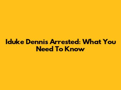 Iduke Dennis Arrested: What You Need To Know