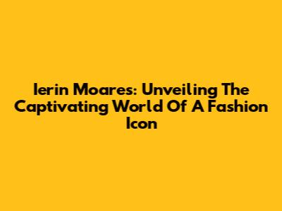 Ierin Moares: Unveiling The Captivating World Of A Fashion Icon