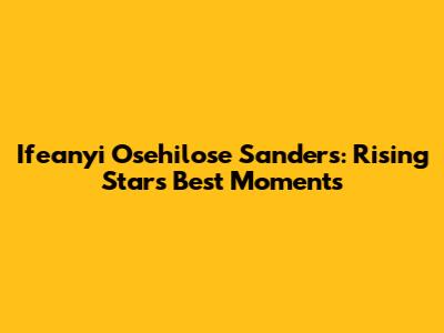 Ifeanyi Osehilose Sanders: Rising Star's Best Moments