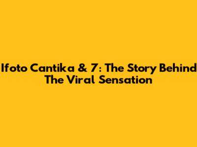 Ifoto Cantika & 7: The Story Behind The Viral Sensation