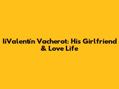 IiValentín Vacherot: His Girlfriend & Love Life