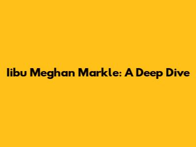 Iibu Meghan Markle: A Deep Dive
