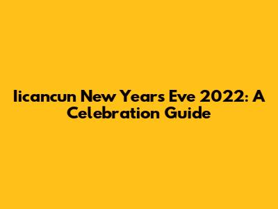 Iicancun New Year's Eve 2022: A Celebration Guide