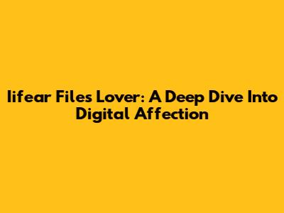 Iifear Files Lover: A Deep Dive Into Digital Affection