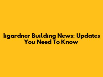 Iigardner Building News: Updates You Need To Know