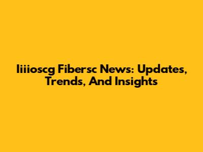 Iiiioscg Fibersc News: Updates, Trends, And Insights