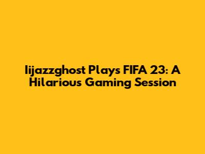 Iijazzghost Plays FIFA 23: A Hilarious Gaming Session